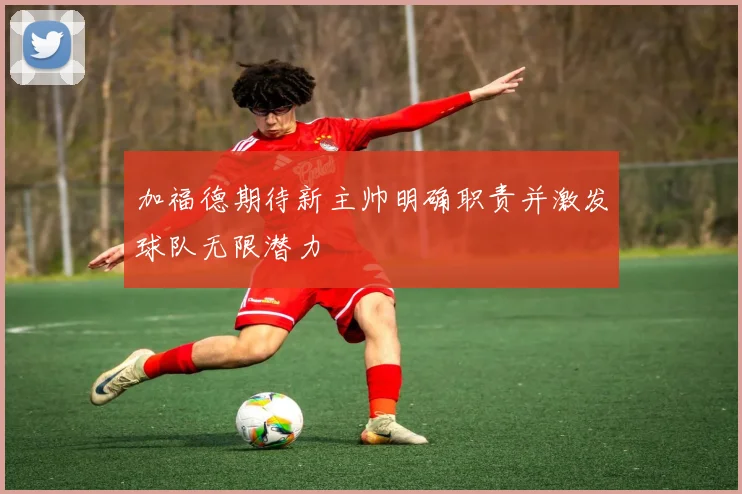 加福德期待新主帅明确职责并激发球队无限潜力