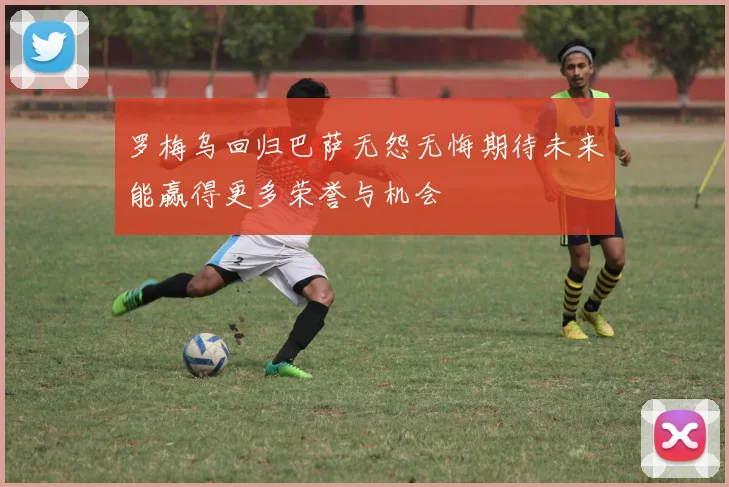 罗梅乌回归巴萨无怨无悔期待未来能赢得更多荣誉与机会