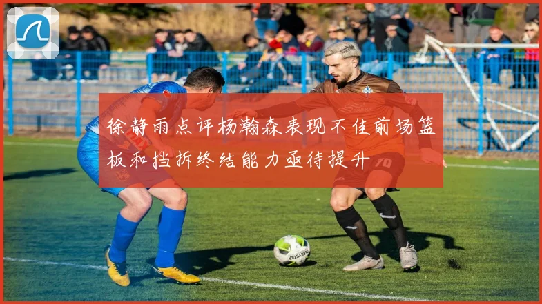 徐静雨点评杨瀚森表现不佳前场篮板和挡拆终结能力亟待提升