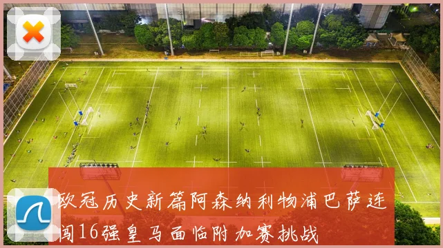欧冠历史新篇阿森纳利物浦巴萨连闯16强皇马面临附加赛挑战