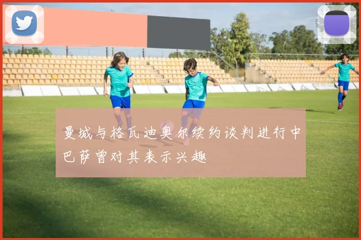 曼城与格瓦迪奥尔续约谈判进行中巴萨曾对其表示兴趣