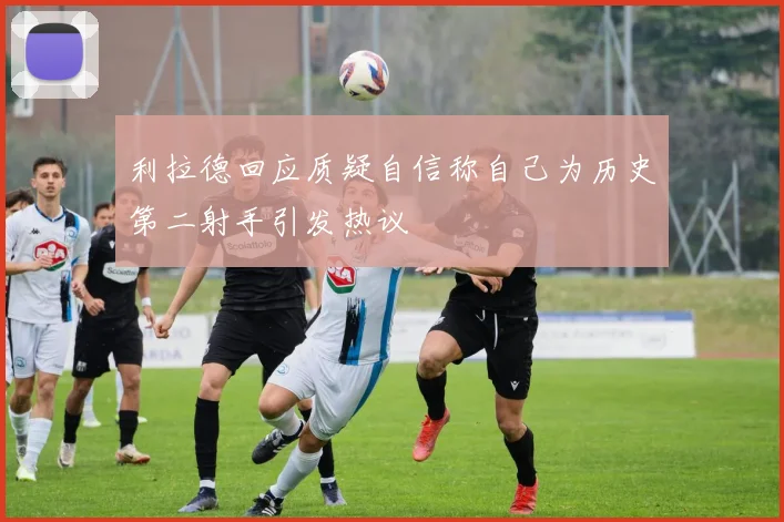利拉德回应质疑自信称自己为历史第二射手引发热议