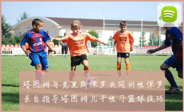 塔图姆与克里斯保罗共同训练保罗亲自指导塔图姆儿子练习篮球技巧