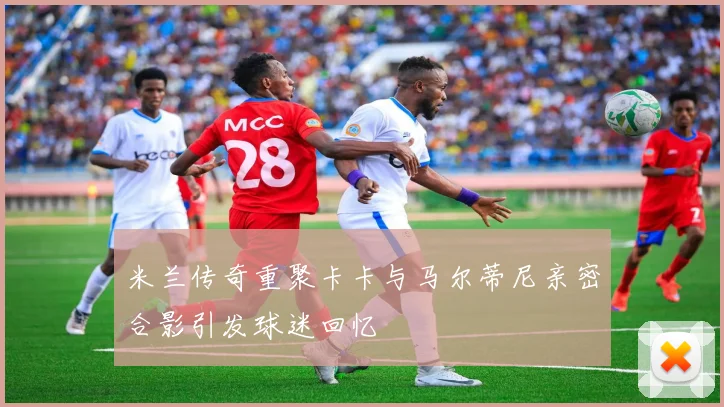 米兰传奇重聚卡卡与马尔蒂尼亲密合影引发球迷回忆