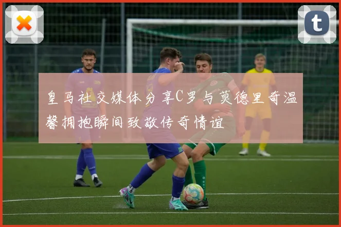 皇马社交媒体分享C罗与莫德里奇温馨拥抱瞬间致敬传奇情谊