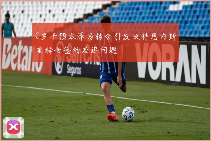C罗干预本泽马转会引发坎特恩内斯里转会签约延迟问题