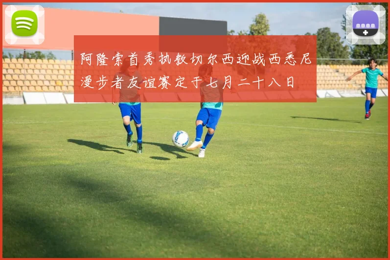 阿隆索首秀执教切尔西迎战西悉尼漫步者友谊赛定于七月二十八日