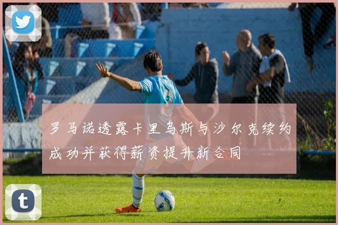 罗马诺透露卡里乌斯与沙尔克续约成功并获得薪资提升新合同