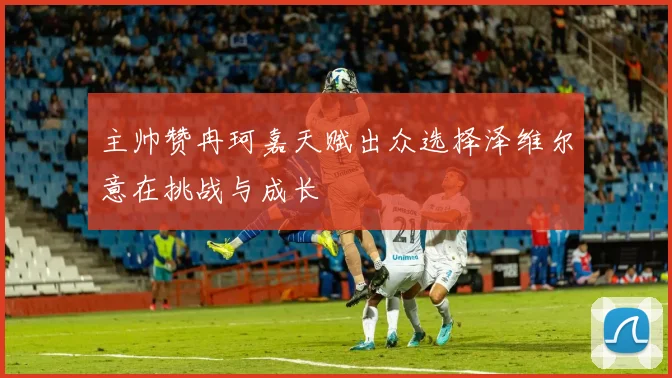 主帅赞冉珂嘉天赋出众选择泽维尔意在挑战与成长