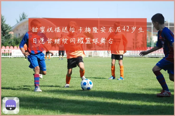 甜蜜祝福送给卡梅隆安东尼42岁生日愿你继续闪耀篮球舞台