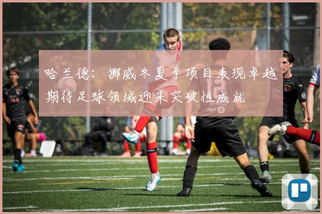 哈兰德：挪威冬夏季项目表现卓越期待足球领域迎来突破性成就