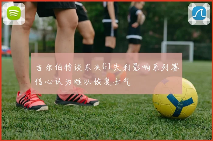吉尔伯特谈东决G1失利影响系列赛信心认为难以恢复士气