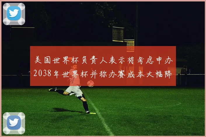 美国世界杯负责人表示将考虑申办2038年世界杯并称办赛成本大幅降低