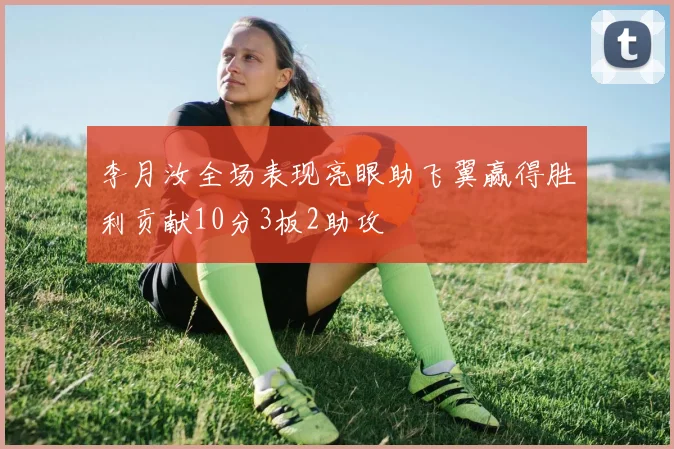 李月汝全场表现亮眼助飞翼赢得胜利贡献10分3板2助攻