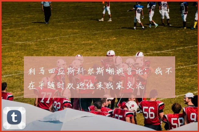 利马回应斯科尔斯嘲讽言论：我不在乎随时欢迎他来我家交流