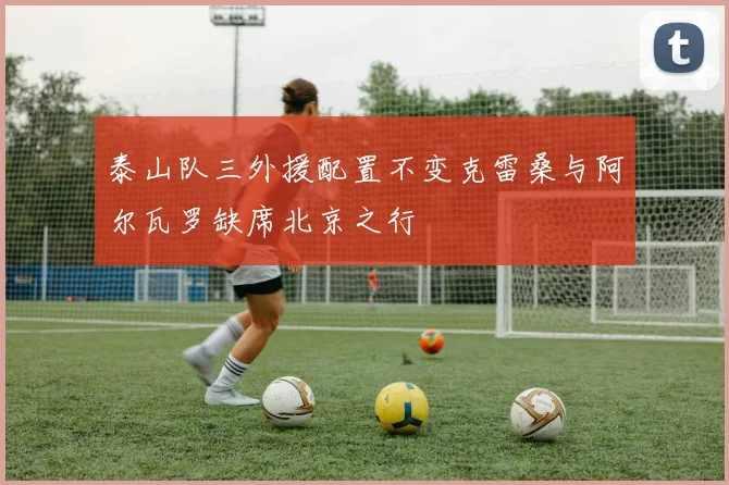 泰山队三外援配置不变克雷桑与阿尔瓦罗缺席北京之行