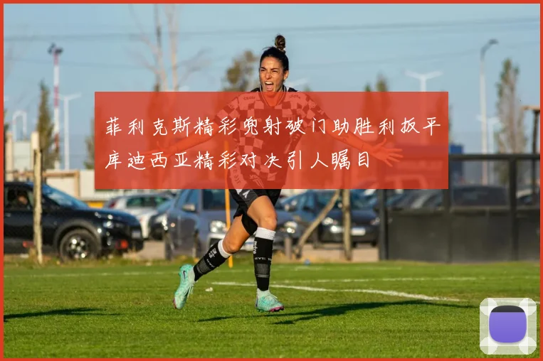 菲利克斯精彩兜射破门助胜利扳平库迪西亚精彩对决引人瞩目