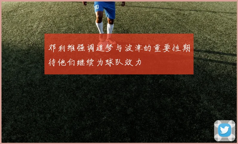 邓利维强调追梦与波津的重要性期待他们继续为球队效力
