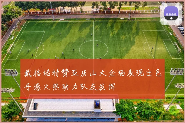 戴格诺特赞亚历山大全场表现出色手感火热助力队友发挥