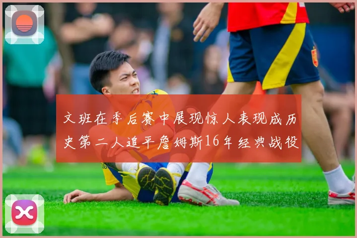 文班在季后赛中展现惊人表现成历史第二人追平詹姆斯16年经典战役记录