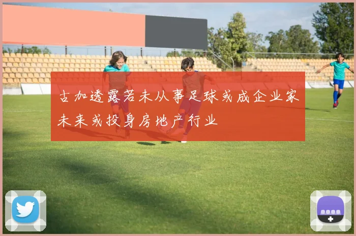古加透露若未从事足球或成企业家未来或投身房地产行业