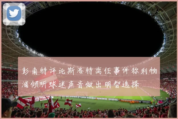 彭南特评论斯洛特离任事件称利物浦倾听球迷声音做出明智选择