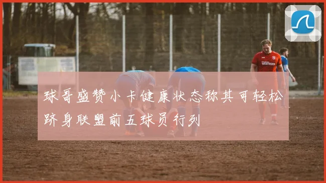 球哥盛赞小卡健康状态称其可轻松跻身联盟前五球员行列