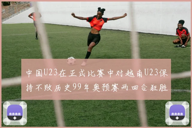 中国U23在正式比赛中对越南U23保持不败历史99年奥预赛两回合狂胜7-0