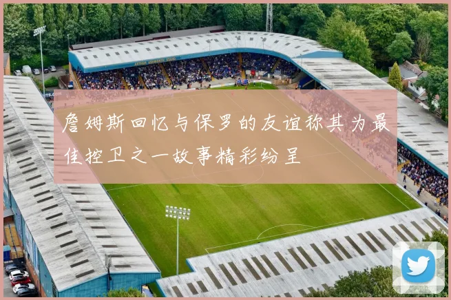 詹姆斯回忆与保罗的友谊称其为最佳控卫之一故事精彩纷呈