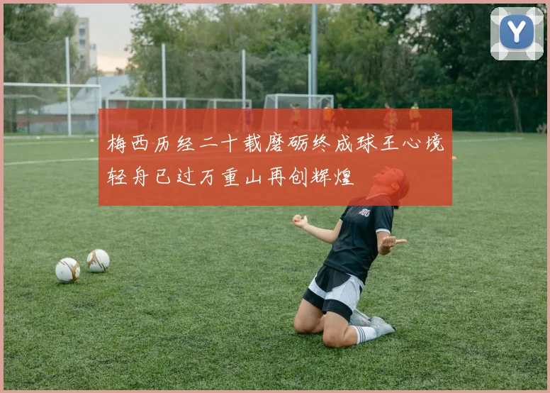 梅西历经二十载磨砺终成球王心境轻舟已过万重山再创辉煌